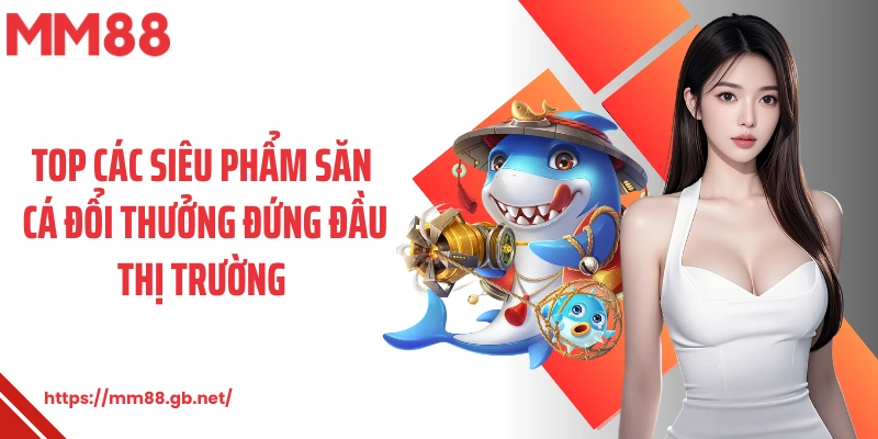 Top các siêu phẩm săn cá đổi thưởng đứng đầu thị trường